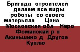 Бригада  строителей  делаем все виды роботы  со своего  матерьяла   › Цена ­ 100 - Московская обл., Наро-Фоминский р-н, Акиньшино д. Другое » Куплю   